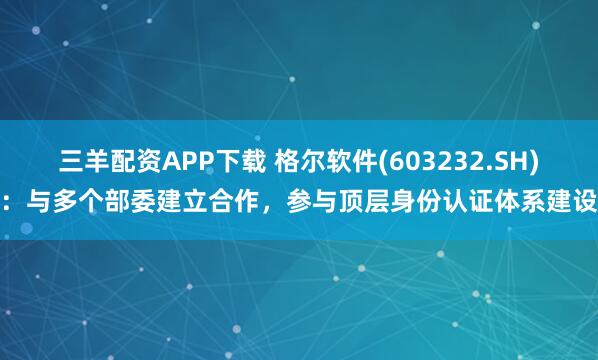 三羊配资APP下载 格尔软件(603232.SH)：与多个部委建立合作，参与顶层身份认证体系建设