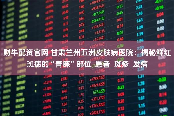 财牛配资官网 甘肃兰州五洲皮肤病医院：揭秘鲜红斑痣的“青睐”部位_患者_斑疹_发病