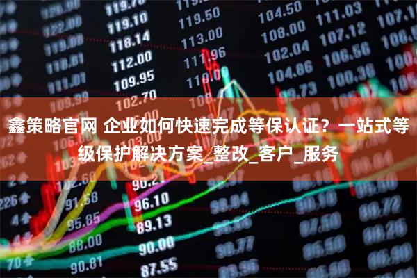 鑫策略官网 企业如何快速完成等保认证?一站式等级保护解决方案_整改_客户_服务