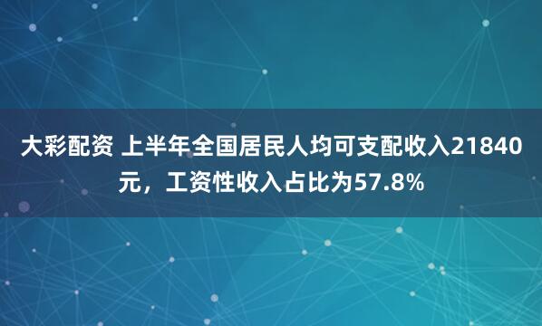 大彩配资 上半年全国居民人均可支配收入21840元，工资性收入占比为57.8%