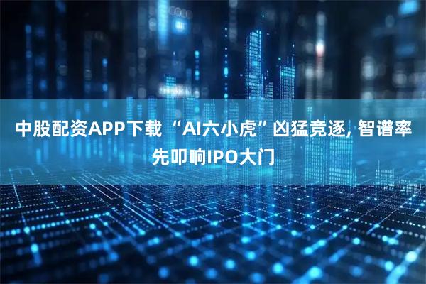 中股配资APP下载 “AI六小虎”凶猛竞逐, 智谱率先叩响IPO大门