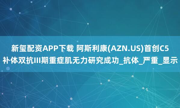 新玺配资APP下载 阿斯利康(AZN.US)首创C5补体双抗III期重症肌无力研究成功_抗体_严重_显示