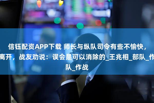 信钰配资APP下载 师长与纵队司令有些不愉快，想离开，战友劝说：误会是可以消除的_王兆相_部队_作战