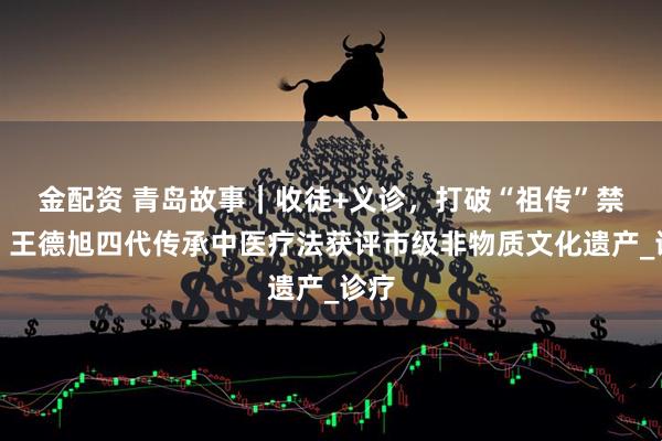 金配资 青岛故事｜收徒+义诊，打破“祖传”禁锢！王德旭四代传承中医疗法获评市级非物质文化遗产_诊疗