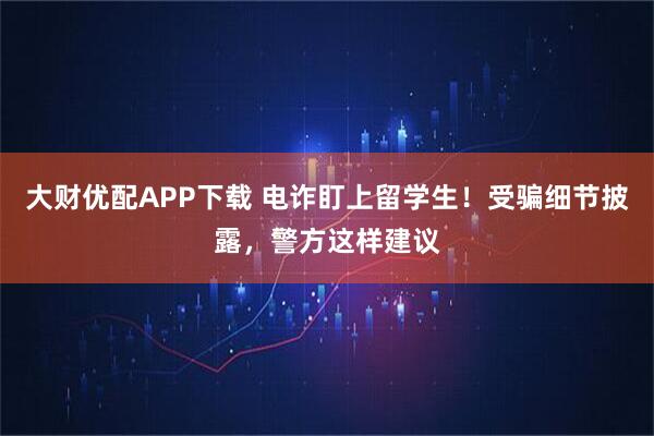 大财优配APP下载 电诈盯上留学生！受骗细节披露，警方这样建议