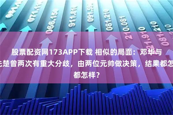 股票配资网173APP下载 相似的局面：邓华与韩先楚曾两次有重大分歧，由两位元帅做决策，结果都怎样？