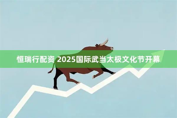恒瑞行配资 2025国际武当太极文化节开幕