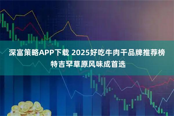 深富策略APP下载 2025好吃牛肉干品牌推荐榜 特吉罕草原风味成首选