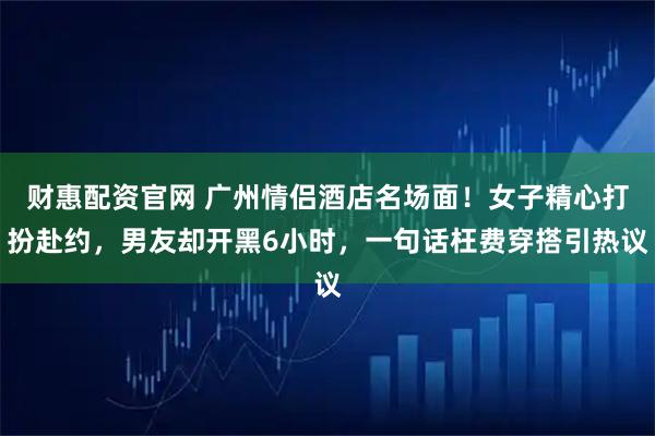 财惠配资官网 广州情侣酒店名场面!女子精心打扮赴约,男友却开黑6小时,一句话枉费穿搭引热议