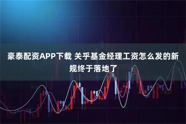 豪泰配资APP下载 关乎基金经理工资怎么发的新规终于落地了