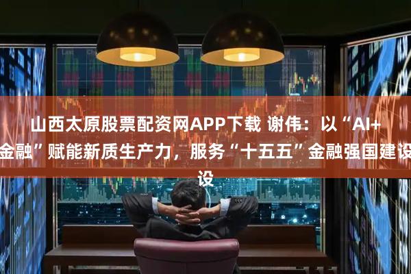 山西太原股票配资网APP下载 谢伟：以“AI+金融”赋能新质生产力，服务“十五五”金融强国建设