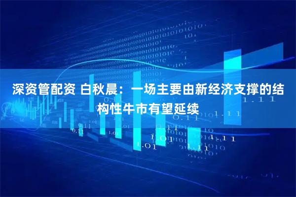 深资管配资 白秋晨：一场主要由新经济支撑的结构性牛市有望延续