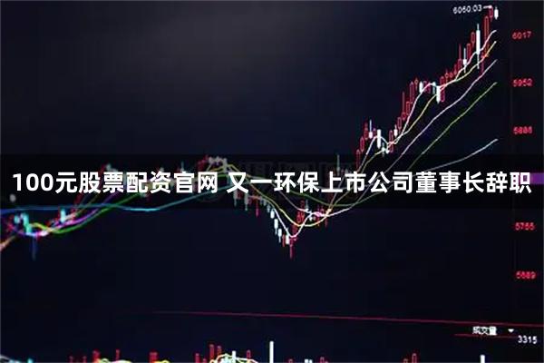 100元股票配资官网 又一环保上市公司董事长辞职