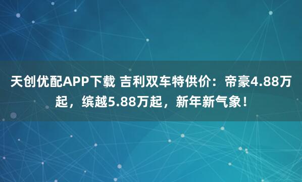天创优配APP下载 吉利双车特供价：帝豪4.88万起，缤越5.88万起，新年新气象！