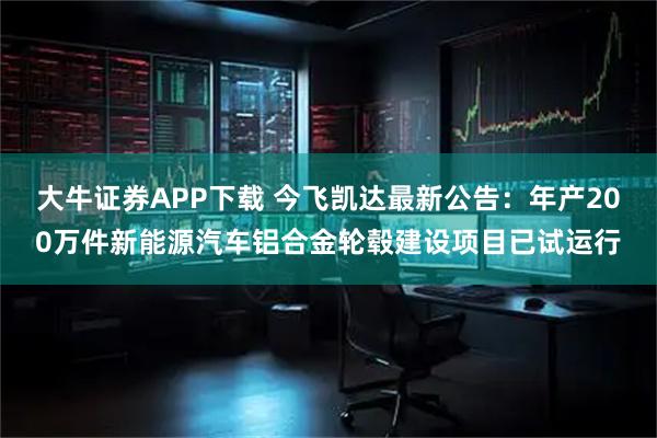 大牛证券APP下载 今飞凯达最新公告：年产200万件新能源汽车铝合金轮毂建设项目已试运行