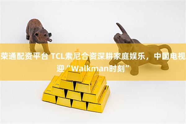 荣通配资平台 TCL索尼合资深耕家庭娱乐，中国电视迎“Walkman时刻”