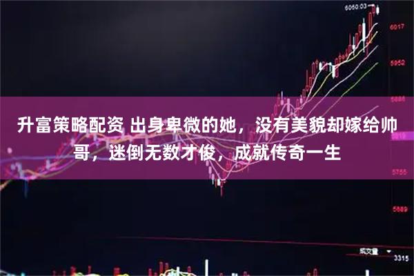 升富策略配资 出身卑微的她，没有美貌却嫁给帅哥，迷倒无数才俊，成就传奇一生