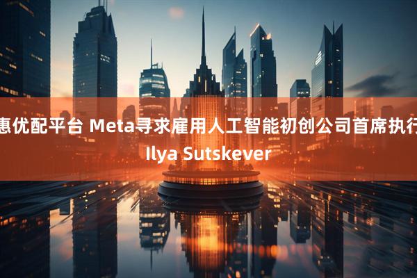 创惠优配平台 Meta寻求雇用人工智能初创公司首席执行官Ilya Sutskever