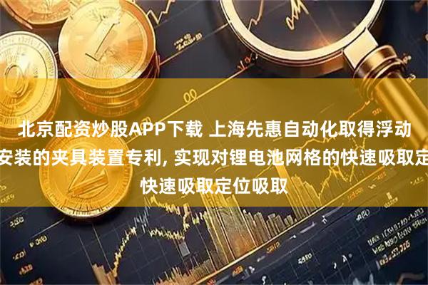 北京配资炒股APP下载 上海先惠自动化取得浮动吸取和安装的夹具装置专利, 实现对锂电池网格的快速吸取定位吸取