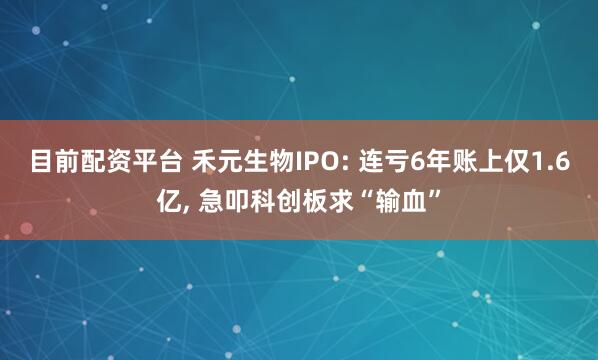 目前配资平台 禾元生物IPO: 连亏6年账上仅1.6亿, 急叩科创板求“输血”