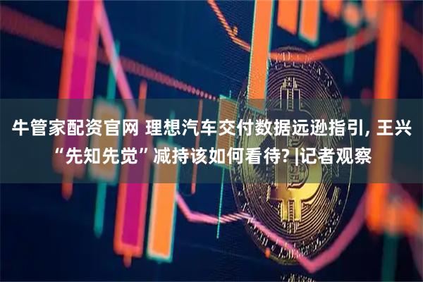 牛管家配资官网 理想汽车交付数据远逊指引, 王兴“先知先觉”减持该如何看待? |记者观察