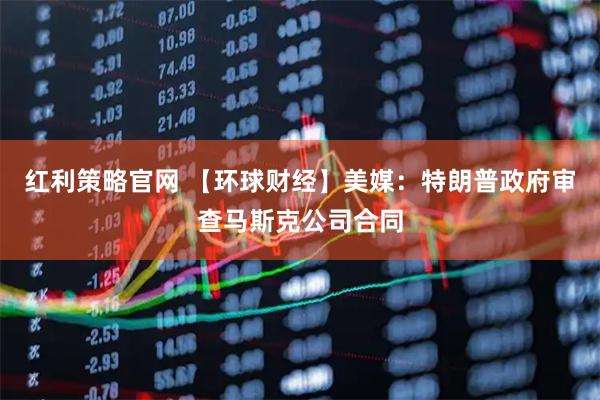 红利策略官网 【环球财经】美媒：特朗普政府审查马斯克公司合同