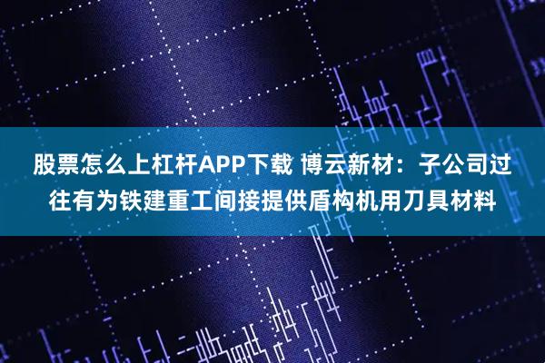 股票怎么上杠杆APP下载 博云新材：子公司过往有为铁建重工间接提供盾构机用刀具材料