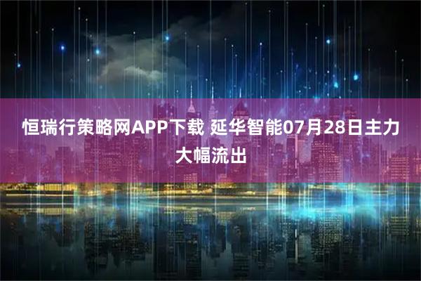 恒瑞行策略网APP下载 延华智能07月28日主力大幅流出