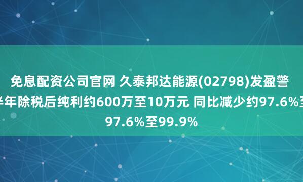免息配资公司官网 久泰邦达能源(02798)发盈警 预期上半年除税后纯利约600万至10万元 同比减少约97.6%至99.9%