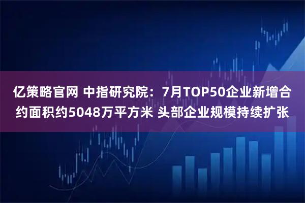 亿策略官网 中指研究院：7月TOP50企业新增合约面积约5048万平方米 头部企业规模持续扩张