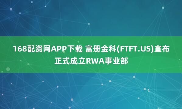 168配资网APP下载 富册金科(FTFT.US)宣布正式成立RWA事业部