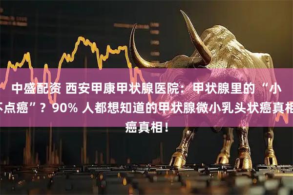 中盛配资 西安甲康甲状腺医院：甲状腺里的 “小不点癌”？90% 人都想知道的甲状腺微小乳头状癌真相！