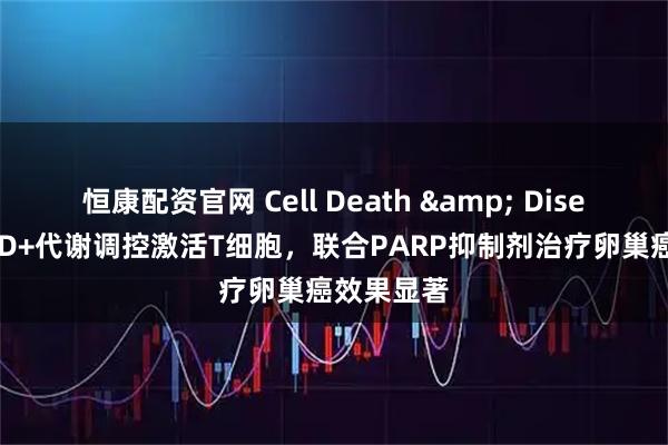 恒康配资官网 Cell Death & Disease｜NAD+代谢调控激活T细胞，联合PARP抑制剂治疗卵巢癌效果显著
