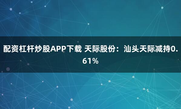 配资杠杆炒股APP下载 天际股份：汕头天际减持0.61%