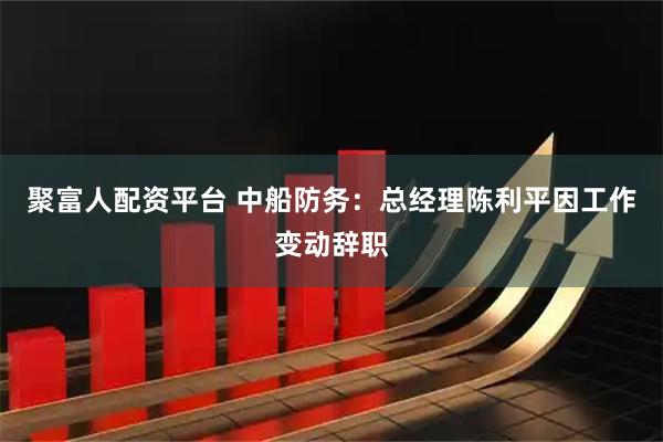 聚富人配资平台 中船防务：总经理陈利平因工作变动辞职