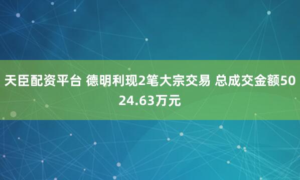 天臣配资平台 德明利现2笔大宗交易 总成交金额5024.63万元