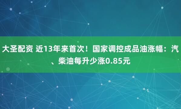 大圣配资 近13年来首次！国家调控成品油涨幅：汽、柴油每升少涨0.85元