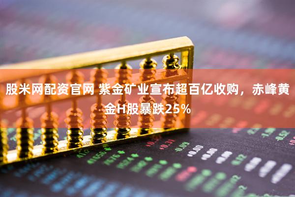股米网配资官网 紫金矿业宣布超百亿收购，赤峰黄金H股暴跌25%