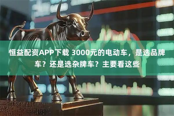 恒益配资APP下载 3000元的电动车，是选品牌车？还是选杂牌车？主要看这些